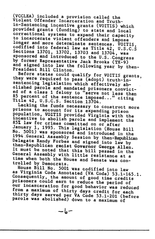 (VCCLEA) included a provision called the Violent Offender Incarceration and Truth- in-Sentencing incentive grants (VOITIS) which provided grants (fiunding§ to state and local correctional systems to expand their capacity to incarcerate violent offenders and impose longer and more determinate sentences. VOITIS, codified into federal law as Title 42, U.S Sections 13701, 13702, 13703 and 13704, w sponsored and introduced to the U.S..Congress by former Representative Jack Brooks (TX-9) and signed into law the following year by then- President Bill Clinton. Before states could qualify for VOITIS grants, they were required to pass (adopt) truth-in- sentencing legislation which effectively ab- olished parole and mandated prisoners convict- ed of a class 1 felony to "serve not less than 85 percent of the sentence imposed..." citing Title 42, U.S.C.S. Section 13704. Lacking the funds necessary to comstruct more prisons to account for its expanding prison population, VOITIS provided Virginia with the incentive to abolish parole and implement the 85% lav for crimes committed on or after January 1, 1995. This legislation (House Bill No. 5001) was sponsored and introduced in the 1994 General Assembly Session by then-Republican Delegate Randy Forbes and signed into law by then-Republican racist Governor George Allen. It must be noted that this bill passed in the General Assembly with little resistance at a time vhen both the House and Senate was con- trolled by Democrats. . House Bill No. 5001 was codified into law as Virginia Code Annotated (VA Code) 53.1-165.1. Consequently, the amount of good time credits prisoners could earn to reduce the period of our incarceration for good behavior was reduced from a maximum of thirty days credit for each thirty days served per VA Code 53.1-201 (before parole was abolished) down to a maximum of —b—